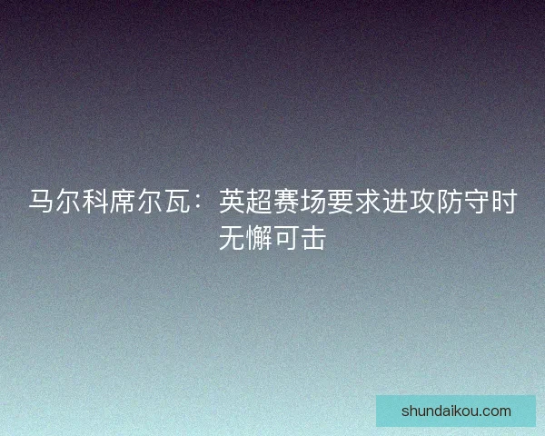 马尔科席尔瓦：英超赛场要求进攻防守时无懈可击