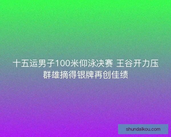 十五运男子100米仰泳决赛 王谷开力压群雄摘得银牌再创佳绩