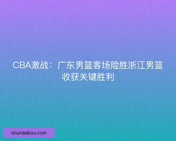 CBA激战：广东男篮客场险胜浙江男篮收获关键胜利