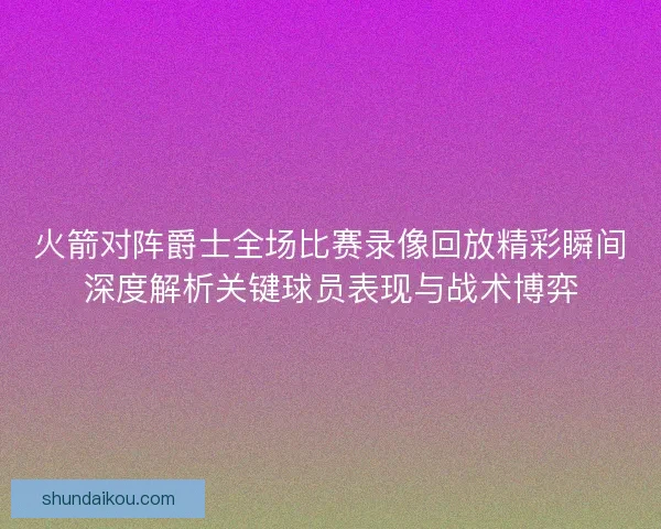 火箭对阵爵士全场比赛录像回放精彩瞬间深度解析关键球员表现与战术博弈
